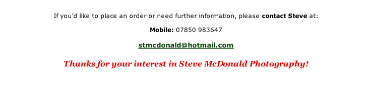 

If you’d like to place an order or need further information, please contact Steve at:

Mobile:	07850 983647

stmcdonald@hotmail.com

Thanks for your interest in Steve McDonald Photography!



